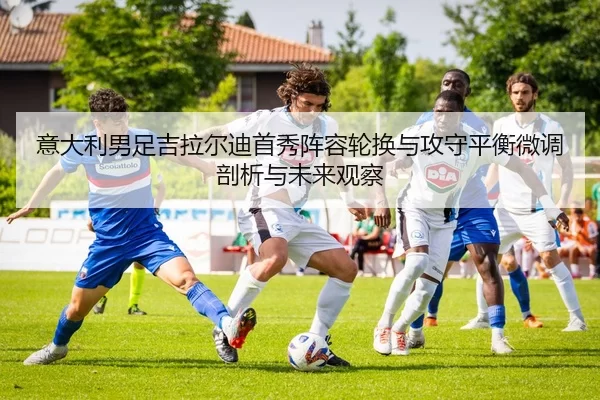 意大利男足吉拉尔迪首秀阵容轮换与攻守平衡微调剖析与未来观察